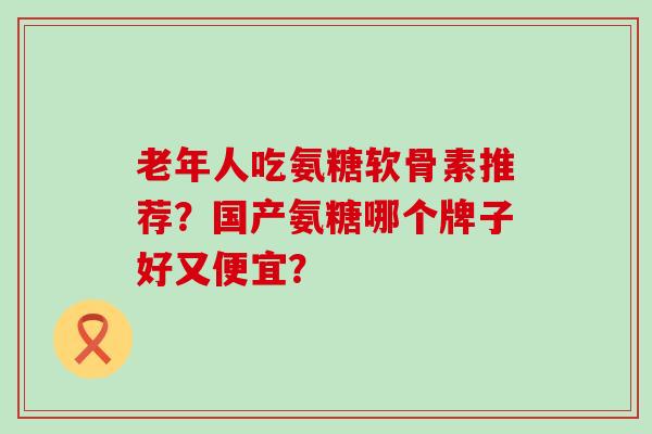 老年人吃氨糖软骨素推荐？国产氨糖哪个牌子好又便宜？-第1张图片-氨糖科普网