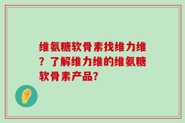 维氨糖软骨素找维力维？了解维力维的维氨糖软骨素产品？-第1张图片-氨糖科普网