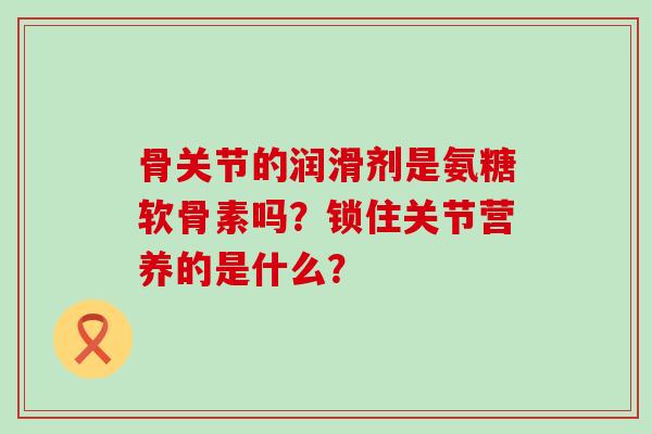 骨关节的润滑剂是氨糖软骨素吗？锁住关节营养的是什么？-第1张图片-氨糖科普网