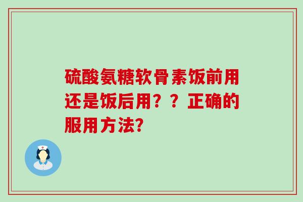 硫酸氨糖软骨素饭前用还是饭后用？？正确的服用方法？-第1张图片-氨糖科普网