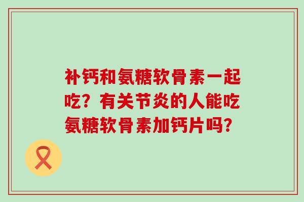 补钙和氨糖软骨素一起吃？有关节炎的人能吃氨糖软骨素加钙片吗？-第1张图片-氨糖科普网