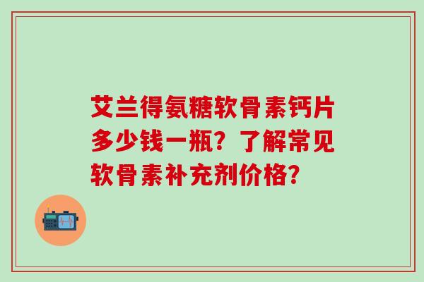 艾兰得氨糖软骨素钙片多少钱一瓶?了解常见软骨素补充剂价格?-第1张图片-氨糖科普网 艾兰得氨糖软骨素钙片多少钱一瓶?了解常见软骨素补充剂价格?-第1张图片-氨糖科普网