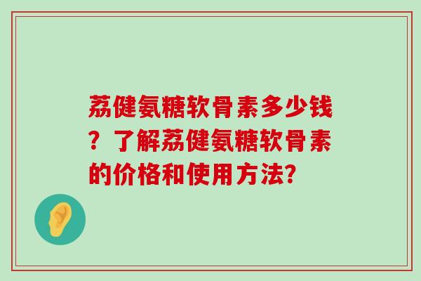 荔健氨糖软骨素多少钱?了解荔健氨糖软骨素的价格和使用方法?-第1张图片-氨糖科普网 荔健氨糖软骨素多少钱?了解荔健氨糖软骨素的价格和使用方法?-第1张图片-氨糖科普网