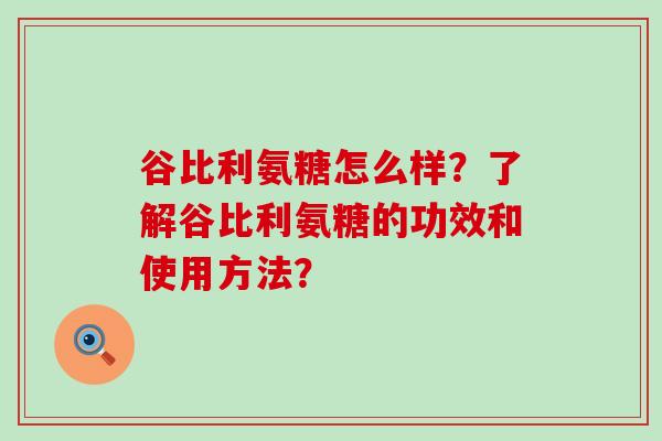 谷比利氨糖怎么样?了解谷比利氨糖的功效和使用方法?-第1张图片-氨糖科普网 谷比利氨糖怎么样?了解谷比利氨糖的功效和使用方法?-第1张图片-氨糖科普网