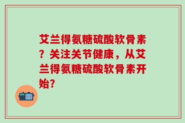 艾兰得氨糖硫酸软骨素？关注关节健康，从艾兰得氨糖硫酸软骨素开始？-第1张图片-氨糖科普网