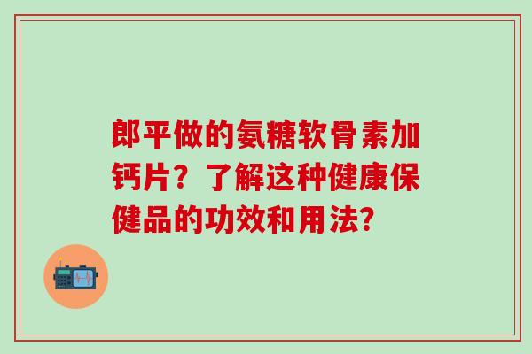 郎平做的氨糖软骨素加钙片？了解这种健康保健品的功效和用法？-第1张图片-氨糖科普网
