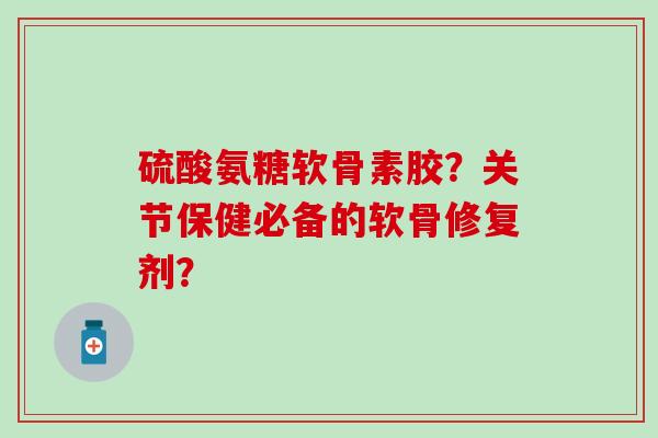 硫酸氨糖软骨素胶？关节保健必备的软骨修复剂？-第1张图片-氨糖科普网