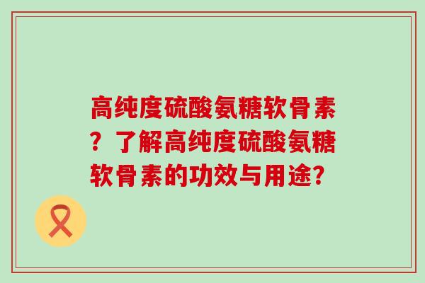 高纯度硫酸氨糖软骨素？了解高纯度硫酸氨糖软骨素的功效与用途？-第1张图片-氨糖科普网