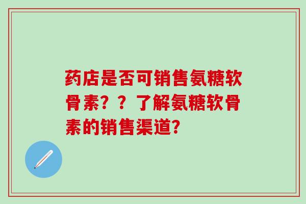药店是否可销售氨糖软骨素？？了解氨糖软骨素的销售渠道？-第1张图片-氨糖科普网