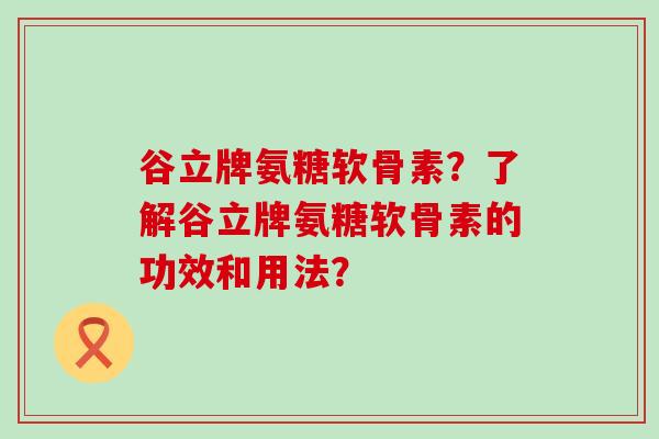 谷立牌氨糖软骨素？了解谷立牌氨糖软骨素的功效和用法？-第1张图片-氨糖科普网