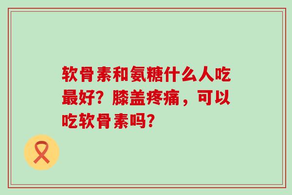 软骨素和氨糖什么人吃最好？膝盖疼痛，可以吃软骨素吗？-第1张图片-氨糖科普网