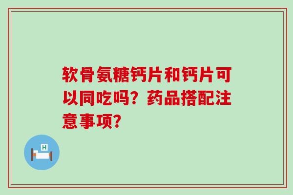软骨氨糖钙片和钙片可以同吃吗？药品搭配注意事项？-第1张图片-氨糖科普网