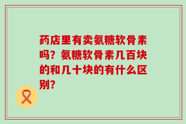 药店里有卖氨糖软骨素吗?氨糖软骨素几百块的和几十块的有什么区别?-第1张图片-氨糖科普网 药店里有卖氨糖软骨素吗?氨糖软骨素几百块的和几十块的有什么区别?-第1张图片-氨糖科普网