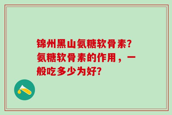 锦州黑山氨糖软骨素？氨糖软骨素的作用，一般吃多少为好？-第1张图片-氨糖科普网