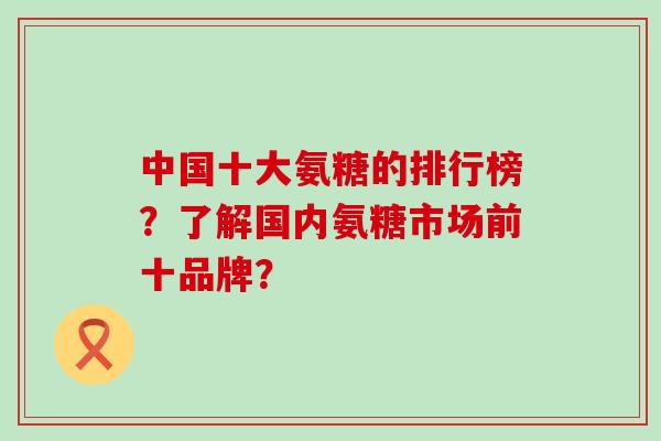 中国十大氨糖的排行榜?了解国内氨糖市场前十品牌?-第1张图片-氨糖科普网 中国十大氨糖的排行榜?了解国内氨糖市场前十品牌?-第1张图片-氨糖科普网