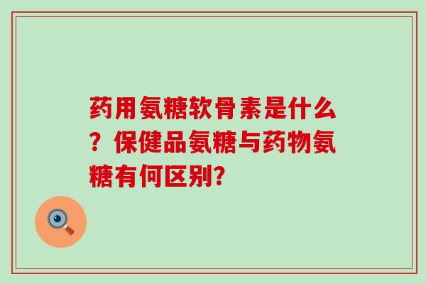 药用氨糖软骨素是什么？保健品氨糖与药物氨糖有何区别？-第1张图片-氨糖科普网