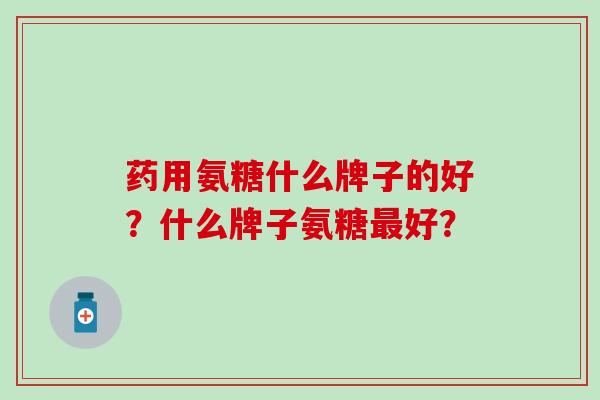 药用氨糖什么牌子的好？什么牌子氨糖最好？-第1张图片-氨糖科普网