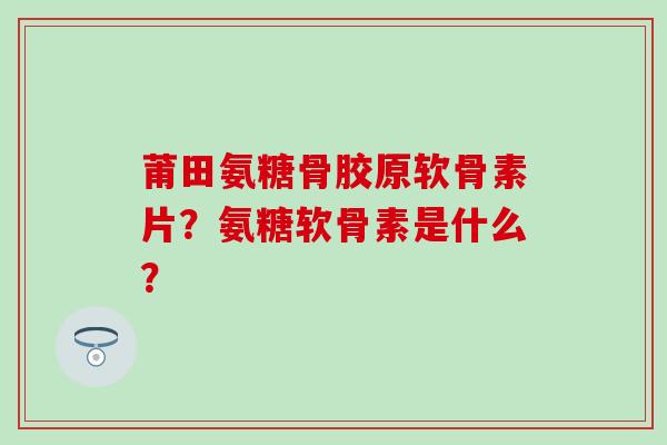 莆田氨糖骨胶原软骨素片?氨糖软骨素是什么?-第1张图片-氨糖科普网 莆田氨糖骨胶原软骨素片?氨糖软骨素是什么?-第1张图片-氨糖科普网