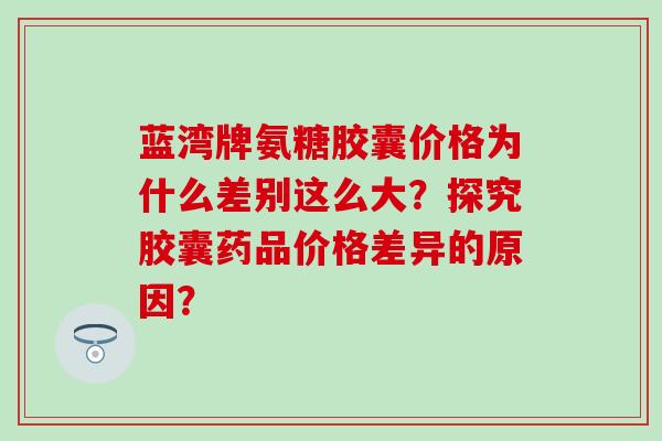 蓝湾牌氨糖胶囊价格为什么差别这么大？探究胶囊药品价格差异的原因？-第1张图片-氨糖科普网