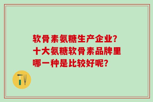 软骨素氨糖生产企业？十大氨糖软骨素品牌里哪一种是比较好呢？-第1张图片-氨糖科普网