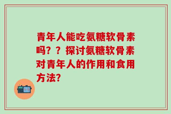 青年人能吃氨糖软骨素吗？？探讨氨糖软骨素对青年人的作用和食用方法？-第1张图片-氨糖科普网