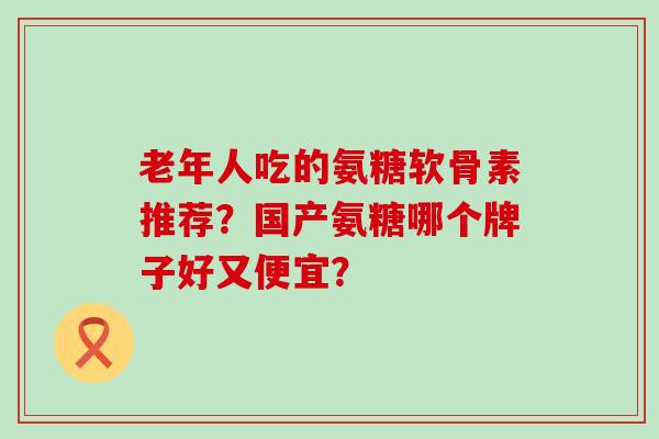 老年人吃的氨糖软骨素推荐?国产氨糖哪个牌子好又便宜?-第1张图片-氨糖科普网 老年人吃的氨糖软骨素推荐?国产氨糖哪个牌子好又便宜?-第1张图片-氨糖科普网