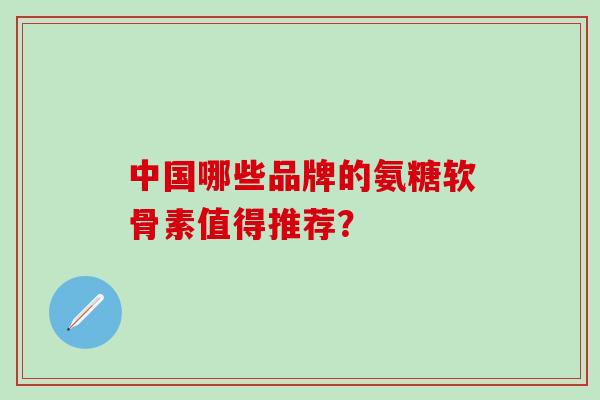 中国哪些品牌的氨糖软骨素值得推荐？-第1张图片-氨糖科普网