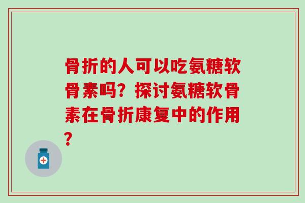 骨折的人可以吃氨糖软骨素吗？探讨氨糖软骨素在骨折康复中的作用？-第1张图片-氨糖科普网