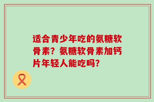 适合青少年吃的氨糖软骨素?氨糖软骨素加钙片年轻人能吃吗?-第1张图片-氨糖科普网 适合青少年吃的氨糖软骨素?氨糖软骨素加钙片年轻人能吃吗?-第1张图片-氨糖科普网