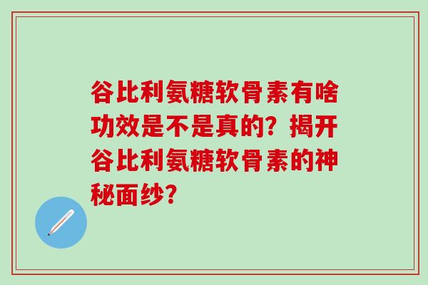 谷比利氨糖软骨素有啥功效是不是真的?揭开谷比利氨糖软骨素的神秘面纱?-第1张图片-氨糖科普网 谷比利氨糖软骨素有啥功效是不是真的?揭开谷比利氨糖软骨素的神秘面纱?-第1张图片-氨糖科普网