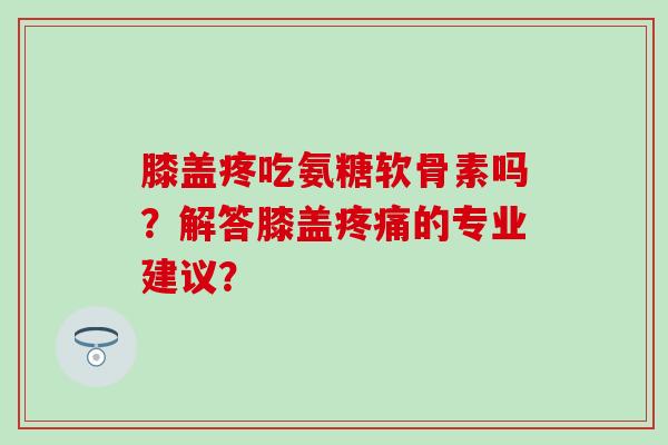 膝盖疼吃氨糖软骨素吗？解答膝盖疼痛的专业建议？-第1张图片-氨糖科普网