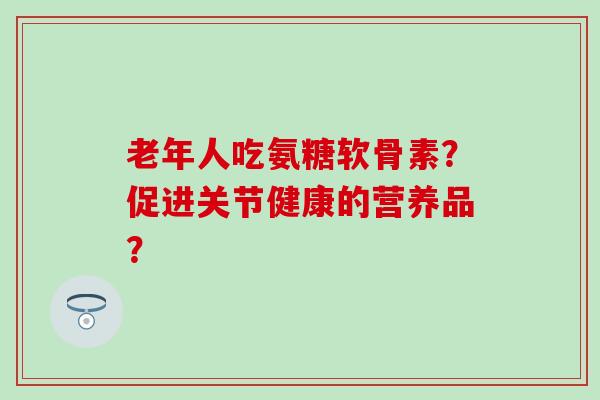 老年人吃氨糖软骨素?促进关节健康的营养品?-第1张图片-氨糖科普网 老年人吃氨糖软骨素?促进关节健康的营养品?-第1张图片-氨糖科普网