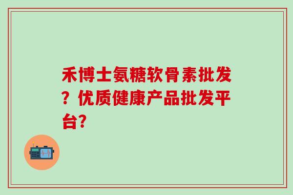禾博士氨糖软骨素批发?优质健康产品批发平台?-第1张图片-氨糖科普网 禾博士氨糖软骨素批发?优质健康产品批发平台?-第1张图片-氨糖科普网