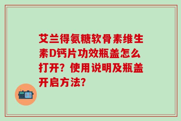 艾兰得氨糖软骨素维生素D钙片功效瓶盖怎么打开?使用说明及瓶盖开启方法?-第1张图片-氨糖科普网 艾兰得氨糖软骨素维生素D钙片功效瓶盖怎么打开?使用说明及瓶盖开启方法?-第1张图片-氨糖科普网