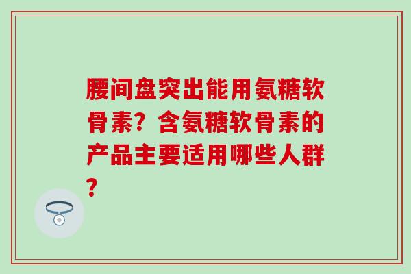 腰间盘突出能用氨糖软骨素?含氨糖软骨素的产品主要适用哪些人群?-第1张图片-氨糖科普网 腰间盘突出能用氨糖软骨素?含氨糖软骨素的产品主要适用哪些人群?-第1张图片-氨糖科普网