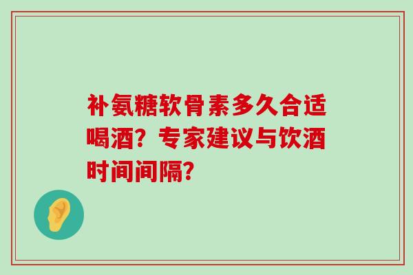 补氨糖软骨素多久合适喝酒?专家建议与饮酒时间间隔?-第1张图片-氨糖科普网 补氨糖软骨素多久合适喝酒?专家建议与饮酒时间间隔?-第1张图片-氨糖科普网