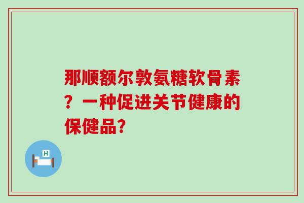 那顺额尔敦氨糖软骨素?一种促进关节健康的保健品?-第1张图片-氨糖科普网 那顺额尔敦氨糖软骨素?一种促进关节健康的保健品?-第1张图片-氨糖科普网