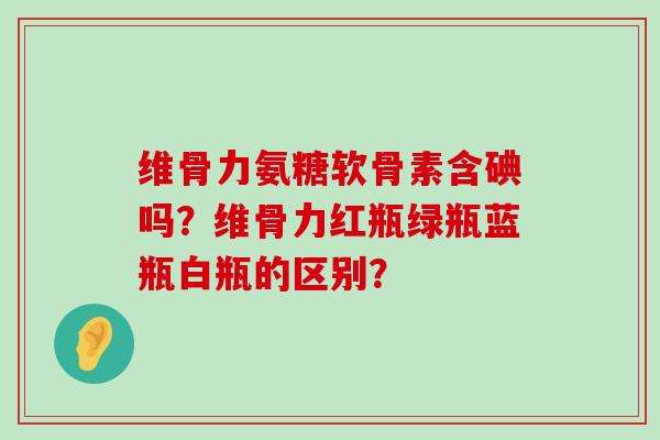 维骨力氨糖软骨素含碘吗?维骨力红瓶绿瓶蓝瓶白瓶的区别?-第1张图片-氨糖科普网 维骨力氨糖软骨素含碘吗?维骨力红瓶绿瓶蓝瓶白瓶的区别?-第1张图片-氨糖科普网