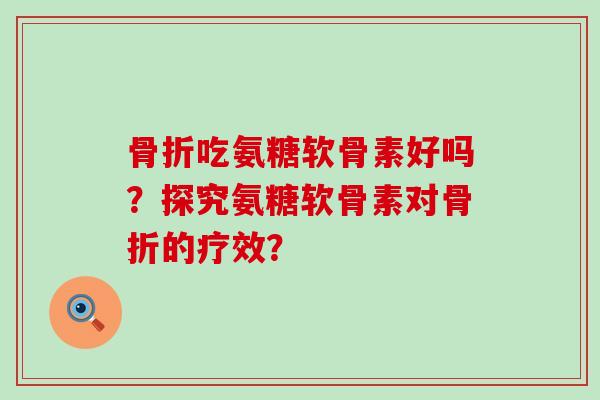 骨折吃氨糖软骨素好吗？探究氨糖软骨素对骨折的疗效？-第1张图片-氨糖科普网
