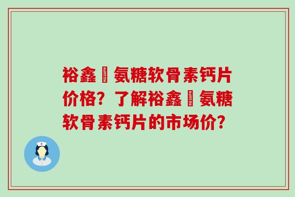 裕鑫昇氨糖软骨素钙片价格？了解裕鑫昇氨糖软骨素钙片的市场价？-第1张图片-氨糖科普网