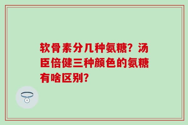软骨素分几种氨糖？汤臣倍健三种颜色的氨糖有啥区别？-第1张图片-氨糖科普网
