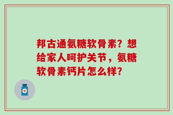 邦古通氨糖软骨素？想给家人呵护关节，氨糖软骨素钙片怎么样？-第1张图片-氨糖科普网
