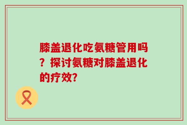 膝盖退化吃氨糖管用吗?探讨氨糖对膝盖退化的疗效?-第1张图片-氨糖科普网 膝盖退化吃氨糖管用吗?探讨氨糖对膝盖退化的疗效?-第1张图片-氨糖科普网