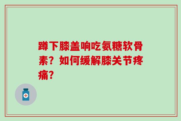 蹲下膝盖响吃氨糖软骨素？如何缓解膝关节疼痛？-第1张图片-氨糖科普网