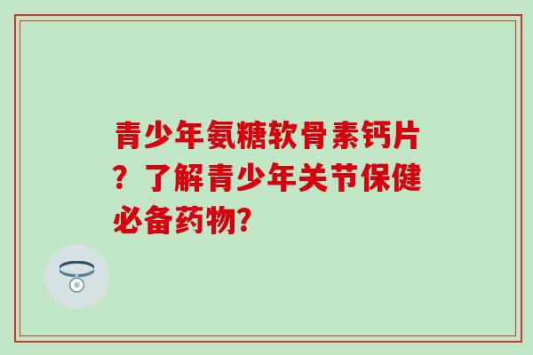 青少年氨糖软骨素钙片？了解青少年关节保健必备药物？-第1张图片-氨糖科普网