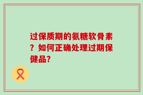过保质期的氨糖软骨素？如何正确处理过期保健品？-第1张图片-氨糖科普网