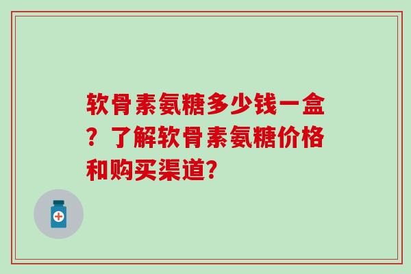 软骨素氨糖多少钱一盒？了解软骨素氨糖价格和购买渠道？-第1张图片-氨糖科普网