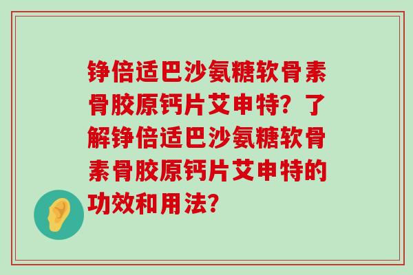 铮倍适巴沙氨糖软骨素骨胶原钙片艾申特？了解铮倍适巴沙氨糖软骨素骨胶原钙片艾申特的功效和用法？-第1张图片-氨糖科普网
