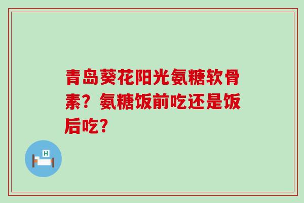 青岛葵花阳光氨糖软骨素?氨糖饭前吃还是饭后吃?-第1张图片-氨糖科普网 青岛葵花阳光氨糖软骨素?氨糖饭前吃还是饭后吃?-第1张图片-氨糖科普网