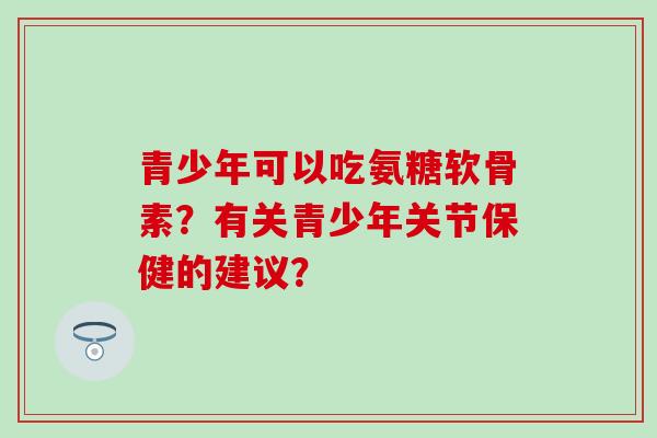 青少年可以吃氨糖软骨素?有关青少年关节保健的建议?-第1张图片-氨糖科普网 青少年可以吃氨糖软骨素?有关青少年关节保健的建议?-第1张图片-氨糖科普网
